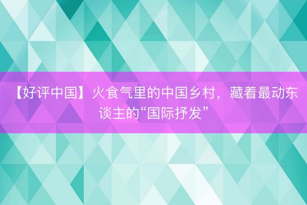 【好评中国】火食气里的中国乡村，藏着最动东谈主的“国际抒发”