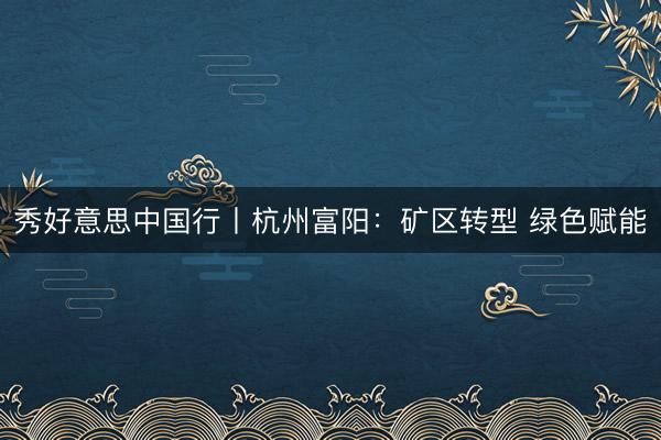 秀好意思中国行丨杭州富阳：矿区转型 绿色赋能