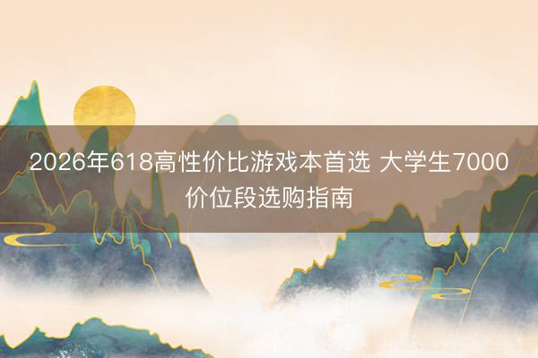 2026年618高性价比游戏本首选 大学生7000价位段选购指南