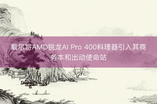 戴尔将AMD锐龙AI Pro 400料理器引入其商务本和出动使命站