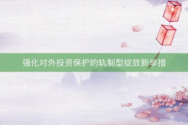 强化对外投资保护的轨制型绽放新举措