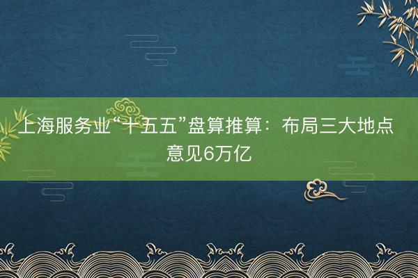 上海服务业“十五五”盘算推算：布局三大地点 意见6万亿