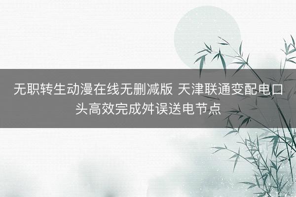 无职转生动漫在线无删减版 天津联通变配电口头高效完成舛误送电节点