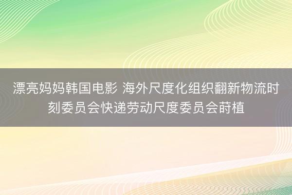 漂亮妈妈韩国电影 海外尺度化组织翻新物流时刻委员会快递劳动尺度委员会莳植