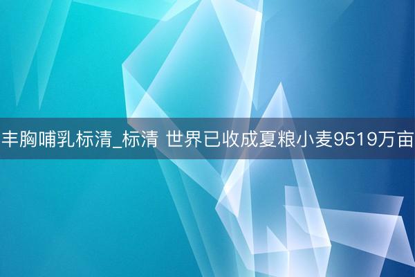 丰胸哺乳标清_标清 世界已收成夏粮小麦9519万亩