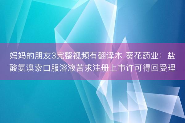 妈妈的朋友3完整视频有翻译木 葵花药业：盐酸氨溴索口服溶液苦求注册上市许可得回受理