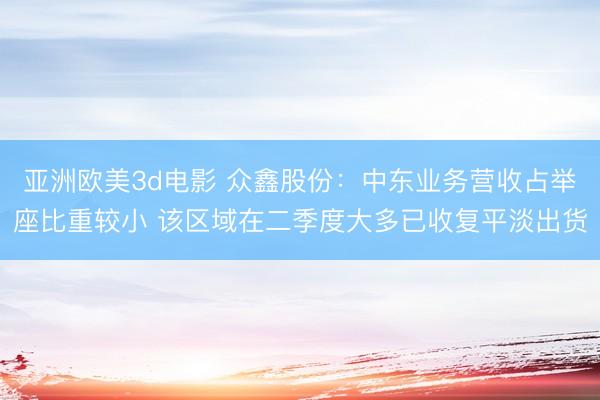 亚洲欧美3d电影 众鑫股份：中东业务营收占举座比重较小 该区域在二季度大多已收复平淡出货