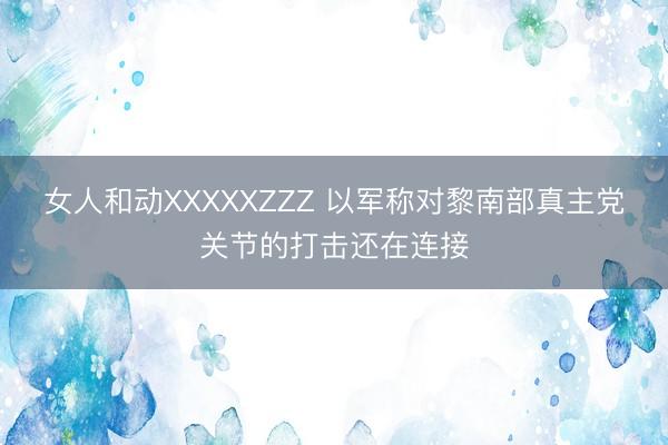 女人和动XXXXXZZZ 以军称对黎南部真主党关节的打击还在连接