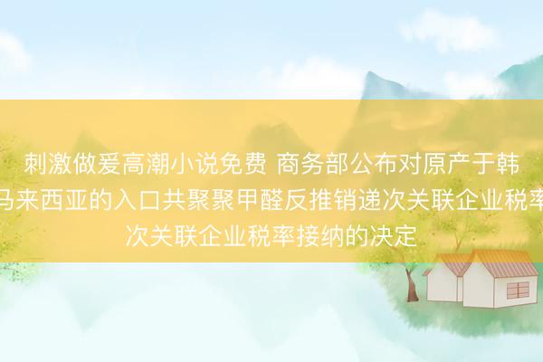 刺激做爰高潮小说免费 商务部公布对原产于韩国、泰国和马来西亚的入口共聚聚甲醛反推销递次关联企业税率接纳的决定