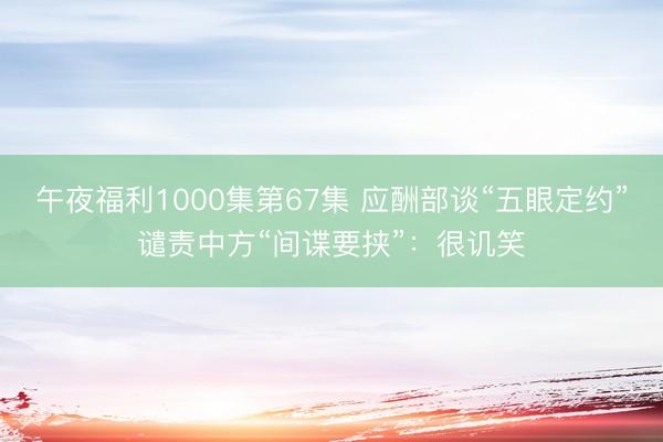 午夜福利1000集第67集 应酬部谈“五眼定约”谴责中方“间谍要挟”：很讥笑