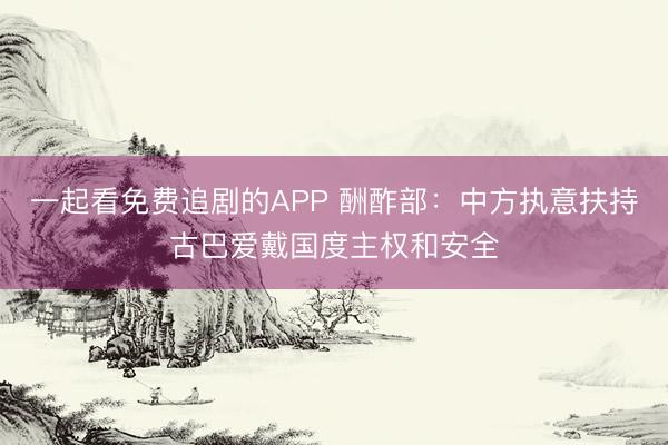 一起看免费追剧的APP 酬酢部：中方执意扶持古巴爱戴国度主权和安全