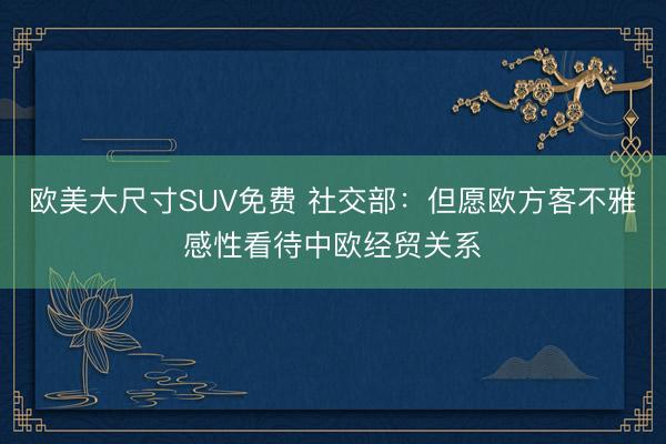 欧美大尺寸SUV免费 社交部：但愿欧方客不雅感性看待中欧经贸关系