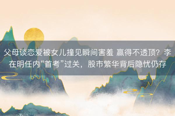 父母谈恋爱被女儿撞见瞬间害羞 赢得不透顶？李在明任内“首考”过关，股市繁华背后隐忧仍存