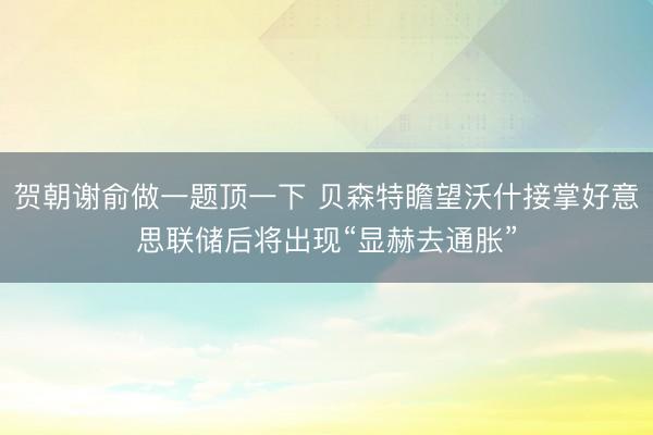 贺朝谢俞做一题顶一下 贝森特瞻望沃什接掌好意思联储后将出现“显赫去通胀”