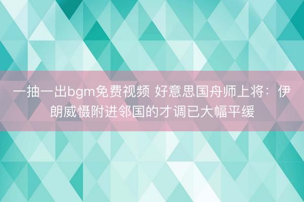 一抽一出bgm免费视频 好意思国舟师上将：伊朗威慑附进邻国的才调已大幅平缓