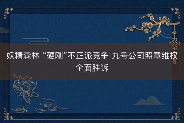 妖精森林 “硬刚”不正派竞争 九号公司照章维权全面胜诉