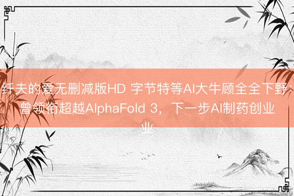 纤夫的爱无删减版HD 字节特等AI大牛顾全全下野：曾领衔超越AlphaFold 3，下一步AI制药创业