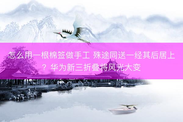 怎么用一根棉签做手工 殊途同送一经其后居上？华为新三折叠将风光大变