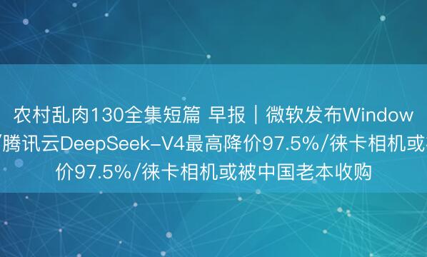 农村乱肉130全集短篇 早报｜微软发布Windows「梦中神机」/腾讯云DeepSeek-V4最高降价97.5%/徕卡相机或被中国老本收购