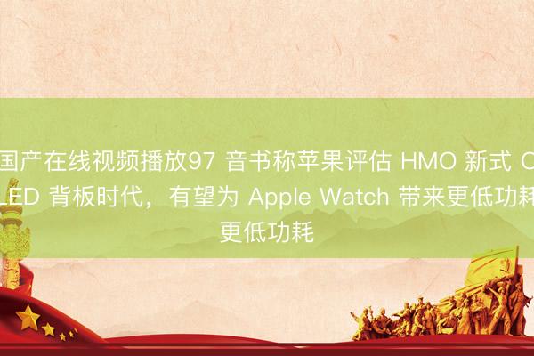 国产在线视频播放97 音书称苹果评估 HMO 新式 OLED 背板时代,有望为 Apple Watch 带来更低功耗