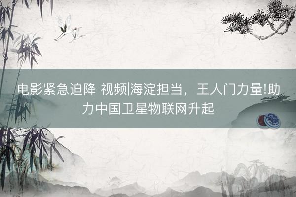 电影紧急迫降 视频|海淀担当，王人门力量!助力中国卫星物联网升起