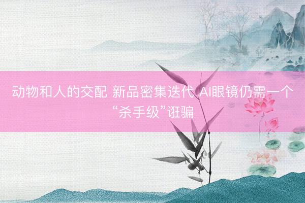 动物和人的交配 新品密集迭代 AI眼镜仍需一个“杀手级”诳骗
