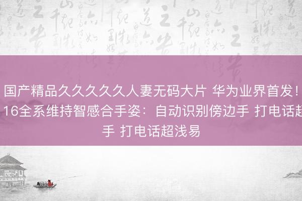 国产精品久久久久久人妻无码大片 华为业界首发！nova 16全系维持智感合手姿：自动识别傍边手 打电话超浅易