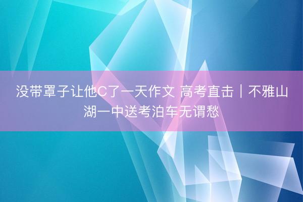 没带罩子让他C了一天作文 高考直击｜不雅山湖一中送考泊车无谓愁