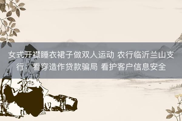 女式开襟睡衣裙子做双人运动 农行临沂兰山支行：看穿造作贷款骗局 看护客户信息安全
