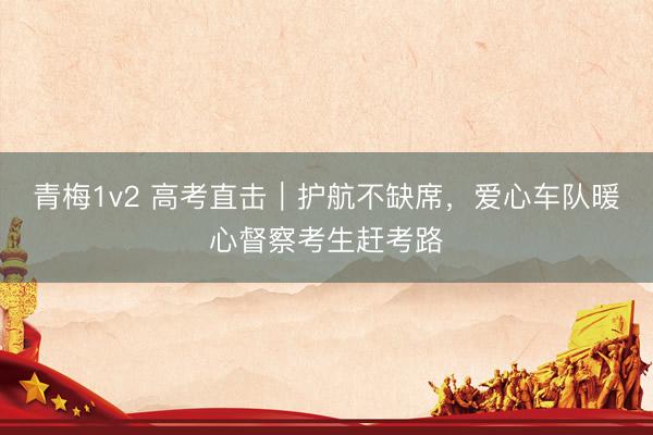 青梅1v2 高考直击｜护航不缺席，爱心车队暖心督察考生赶考路