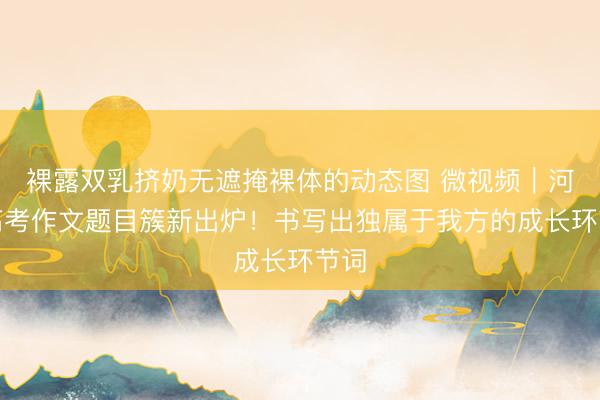 裸露双乳挤奶无遮掩裸体的动态图 微视频｜河北高考作文题目簇新出炉！书写出独属于我方的成长环节词