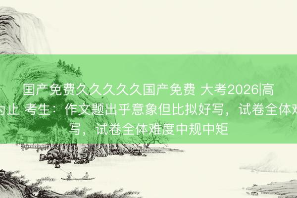 囯产免费久久久久久国产免费 大考2026|高评语文考研为止 考生：作文题出乎意象但比拟好写，试卷全体难度中规中矩