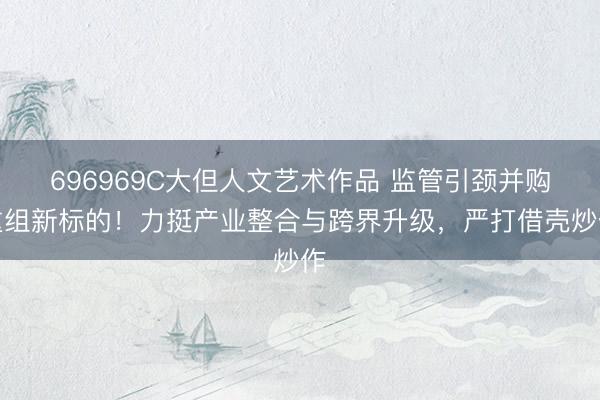 696969C大但人文艺术作品 监管引颈并购重组新标的!力挺产业整合与跨界升级,严打借壳炒作