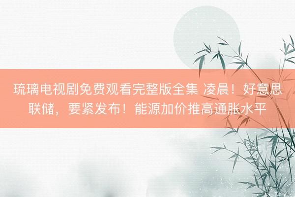 琉璃电视剧免费观看完整版全集 凌晨！好意思联储，要紧发布！能源加价推高通胀水平