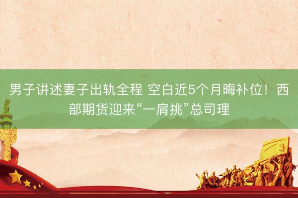 男子讲述妻子出轨全程 空白近5个月晦补位！西部期货迎来“一肩挑”总司理