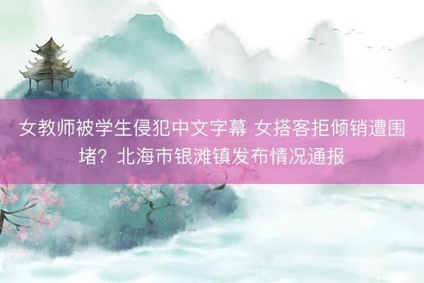 女教师被学生侵犯中文字幕 女搭客拒倾销遭围堵?北海市银滩镇发布情况通报