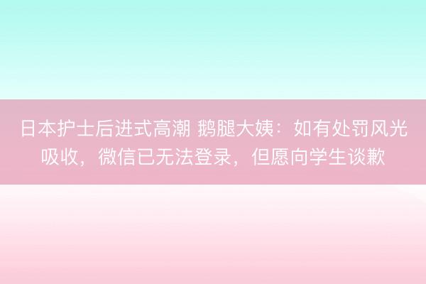 日本护士后进式高潮 鹅腿大姨：如有处罚风光吸收，微信已无法登录，但愿向学生谈歉