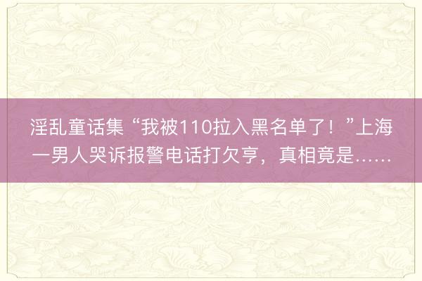 淫乱童话集 “我被110拉入黑名单了!”上海一男人哭诉报警电话打欠亨,真相竟是……