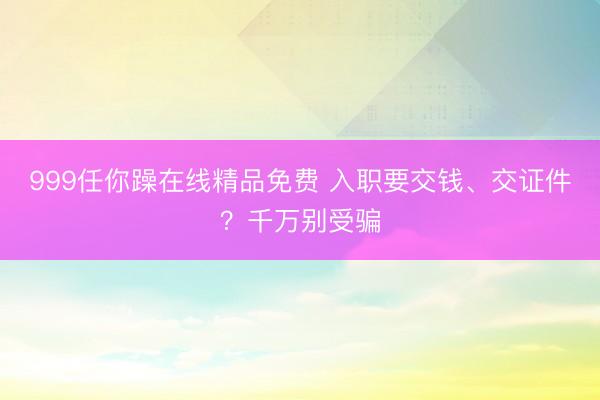 999任你躁在线精品免费 入职要交钱、交证件？千万别受骗