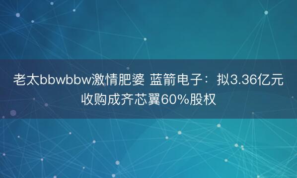老太bbwbbw激情肥婆 蓝箭电子：拟3.36亿元收购成齐芯翼60%股权