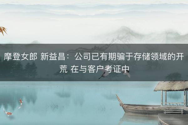 摩登女郎 新益昌：公司已有期骗于存储领域的开荒 在与客户考证中
