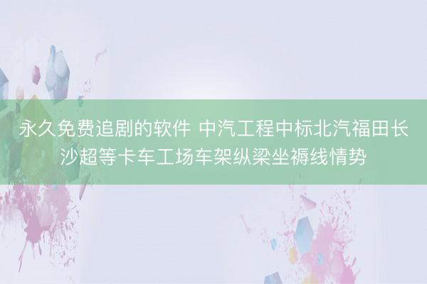 永久免费追剧的软件 中汽工程中标北汽福田长沙超等卡车工场车架纵梁坐褥线情势