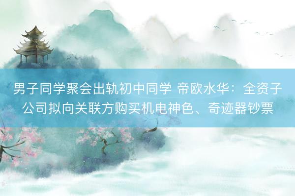 男子同学聚会出轨初中同学 帝欧水华：全资子公司拟向关联方购买机电神色、奇迹器钞票