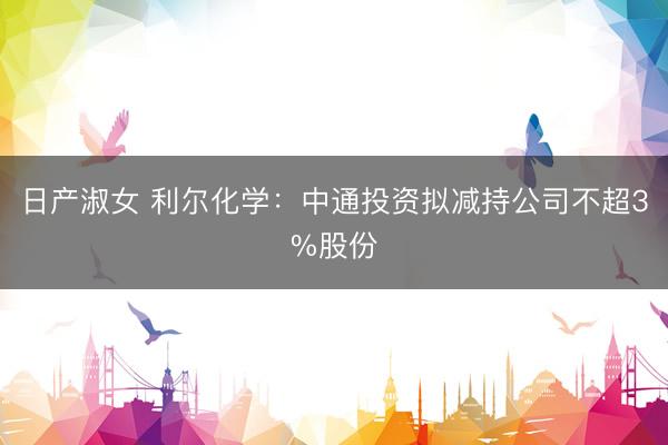 日产淑女 利尔化学：中通投资拟减持公司不超3%股份