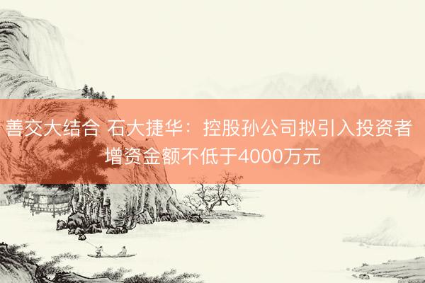 善交大结合 石大捷华：控股孙公司拟引入投资者 增资金额不低于4000万元