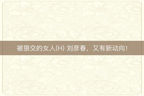 被狼交的女人(H) 刘彦春，又有新动向！