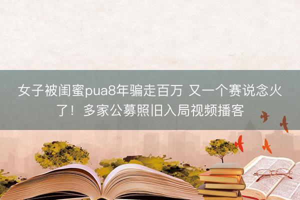 女子被闺蜜pua8年骗走百万 又一个赛说念火了！多家公募照旧入局视频播客