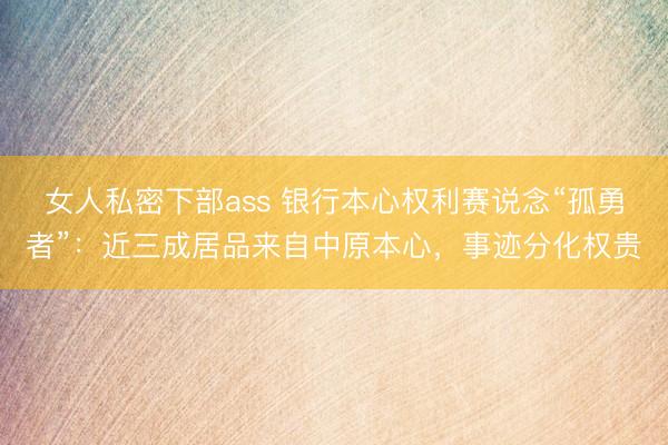 女人私密下部ass 银行本心权利赛说念“孤勇者”:近三成居品来自中原本心,事迹分化权贵