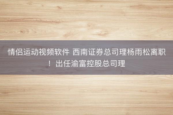 情侣运动视频软件 西南证券总司理杨雨松离职！出任渝富控股总司理