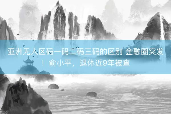亚洲无人区码一码二码三码的区别 金融圈突发!俞小平,退休近9年被查